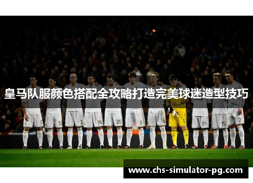 皇马队服颜色搭配全攻略打造完美球迷造型技巧