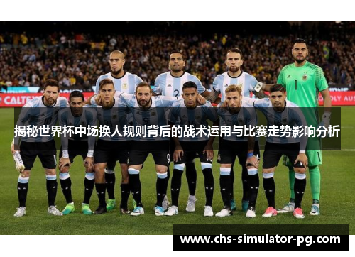 揭秘世界杯中场换人规则背后的战术运用与比赛走势影响分析