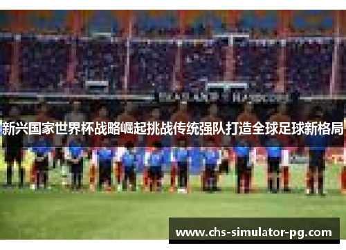 新兴国家世界杯战略崛起挑战传统强队打造全球足球新格局