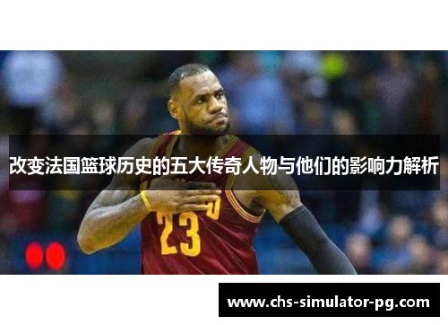 改变法国篮球历史的五大传奇人物与他们的影响力解析