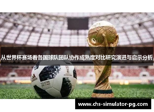 从世界杯赛场看各国球队团队协作成熟度对比研究演进与启示分析 从世界杯赛场看各国球队团队协作成熟度对比研究演进与启示分析