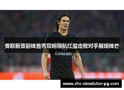 曼联新签前锋首秀双响领航红魔击败对手展现锋芒 曼联新签前锋首秀双响领航红魔击败对手展现锋芒