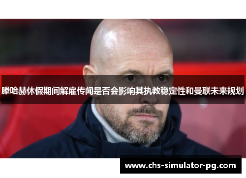 滕哈赫休假期间解雇传闻是否会影响其执教稳定性和曼联未来规划