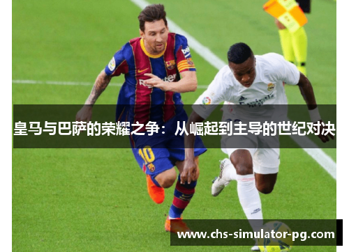 皇马与巴萨的荣耀之争:从崛起到主导的世纪对决 皇马与巴萨的荣耀之争:从崛起到主导的世纪对决